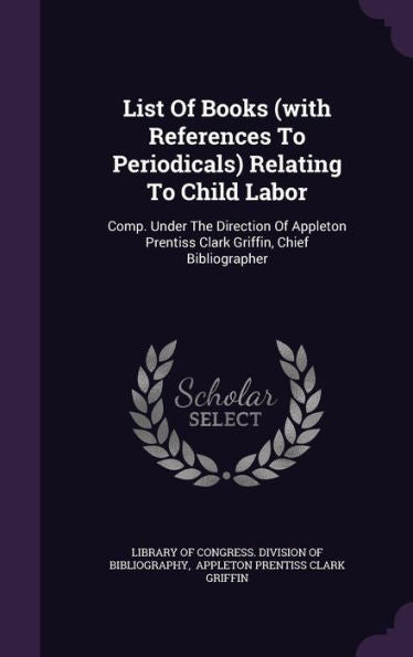 List Of Books (With References To Periodicals) Relating To Child Labor: Comp. Under The Direction Of Appleton Prentiss Clark Griffin, Chief Bibliographer