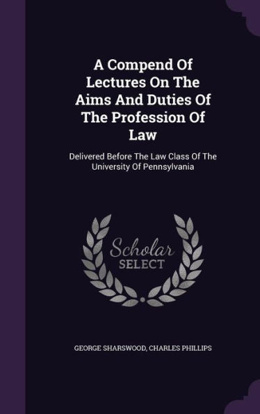 A Compend Of Lectures On The Aims And Duties Of The Profession Of Law: Delivered Before The Law Class Of The University Of Pennsylvania