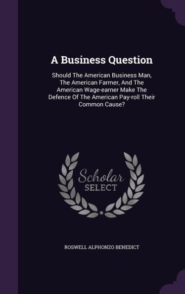 A Business Question: Should The American Business Man, The American Farmer, And The American Wage-Earner Make The Defence Of The American Pay-Roll Their Common Cause?