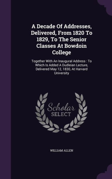 A Decade Of Addresses, Delivered, From 1820 To 1829, To The Senior Classes At Bowdoin College: Together With An Inaugural Address: To Which Is Added A ... Delivered May 12, 1830, At Harvard University
