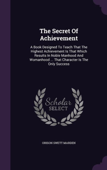 The Secret Of Achievement: A Book Designed To Teach That The Highest Achievement Is That Which Results In Noble Manhood And Womanhood ... That Character Is The Only Success