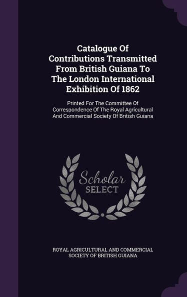 Catalogue Of Contributions Transmitted From British Guiana To The London International Exhibition Of 1862: Printed For The Committee Of Correspondence ... And Commercial Society Of British Guiana
