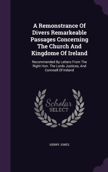 A Remonstrance Of Divers Remarkeable Passages Concerning The Church And Kingdome Of Ireland: Recommended By Letters From The Right Hon. The Lords Justices, And Connsell Of Ireland