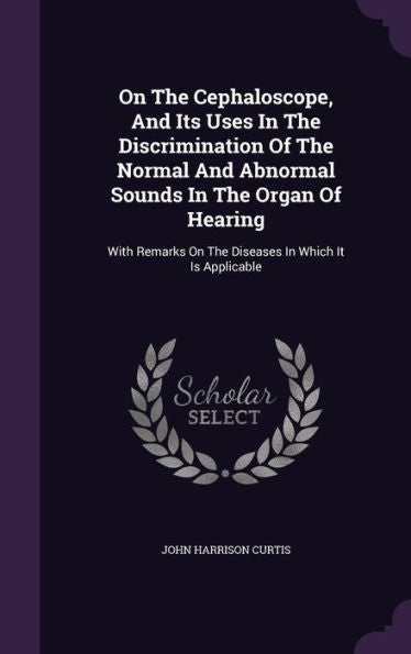 On The Cephaloscope, And Its Uses In The Discrimination Of The Normal And Abnormal Sounds In The Organ Of Hearing: With Remarks On The Diseases In Which It Is Applicable