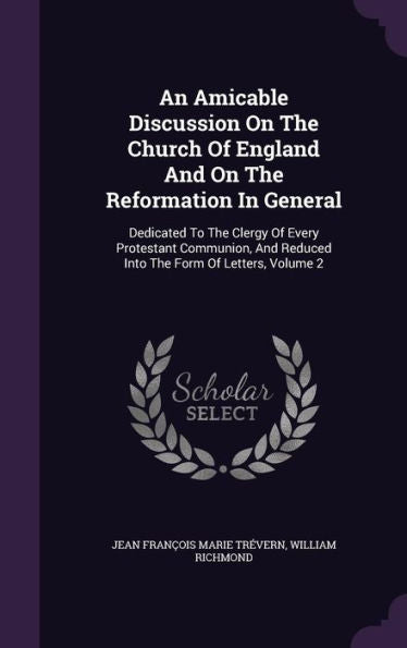 An Amicable Discussion On The Church Of England And On The Reformation In General: Dedicated To The Clergy Of Every Protestant Communion, And Reduced Into The Form Of Letters, Volume 2