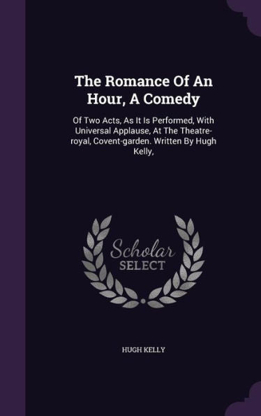 The Romance Of An Hour, A Comedy: Of Two Acts, As It Is Performed, With Universal Applause, At The Theatre-Royal, Covent-Garden. Written By Hugh Kelly,