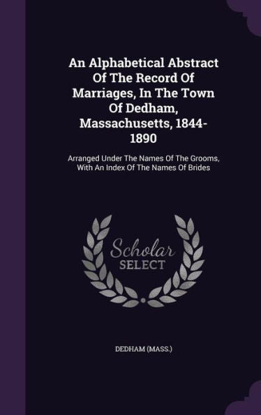 An Alphabetical Abstract Of The Record Of Marriages, In The Town Of Dedham, Massachusetts, 1844-1890: Arranged Under The Names Of The Grooms, With An Index Of The Names Of Brides