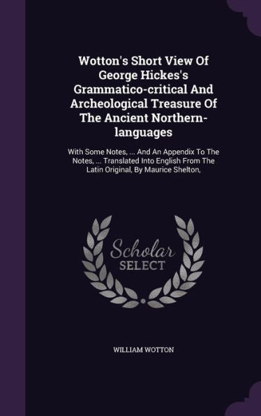 Wotton's Short View Of George Hickes's Grammatico-Critical And Archeological Treasure Of The Ancient Northern-Languages: With Some Notes, ... And An ... From The Latin Original, By Maurice Shelton,
