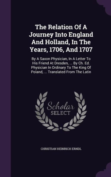 The Relation Of A Journey Into England And Holland, In The Years, 1706, And 1707: By A Saxon Physician, In A Letter To His Friend At Dresden, ... By ... King Of Poland, ... Translated From The Latin