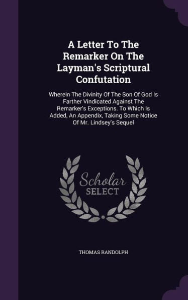 A Letter To The Remarker On The Layman's Scriptural Confutation: Wherein The Divinity Of The Son Of God Is Farther Vindicated Against The Remarker's ... Taking Some Notice Of Mr. Lindsey's Sequel