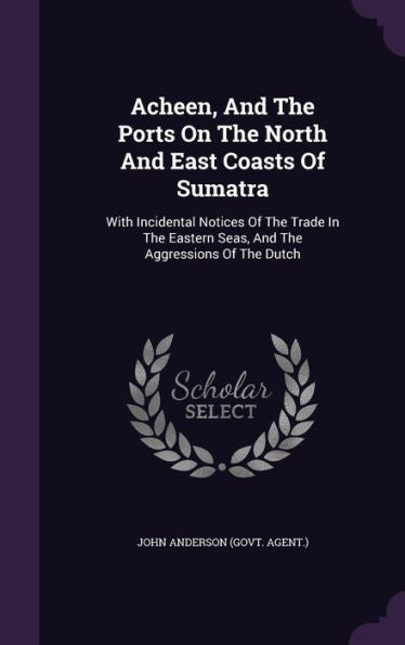 Acheen, And The Ports On The North And East Coasts Of Sumatra: With Incidental Notices Of The Trade In The Eastern Seas, And The Aggressions Of The Dutch