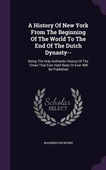 A History Of New York From The Beginning Of The World To The End Of The Dutch Dynasty--: Being The Only Authentic History Of The Times That Ever Hath Been Or Ever Will Be Published