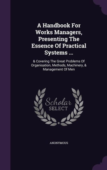 A Handbook For Works Managers, Presenting The Essence Of Practical Systems ...: & Covering The Great Problems Of Organisation, Methods, Machinery, & Management Of Men