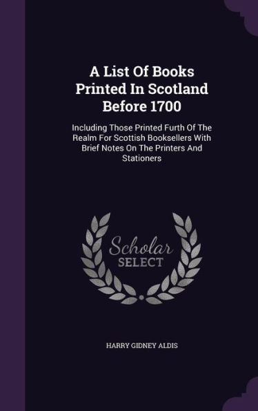 A List Of Books Printed In Scotland Before 1700: Including Those Printed Furth Of The Realm For Scottish Booksellers With Brief Notes On The Printers And Stationers