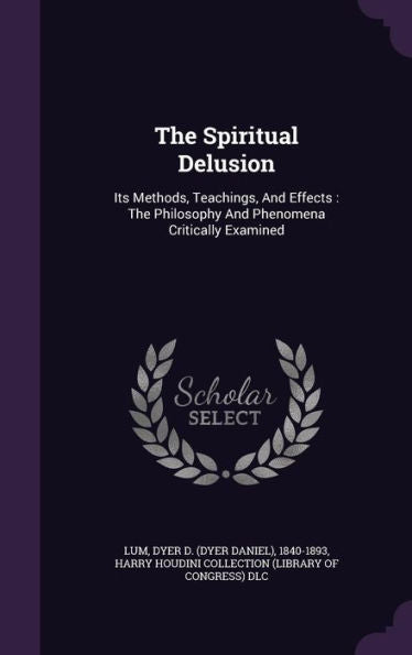 The Spiritual Delusion: Its Methods, Teachings, And Effects: The Philosophy And Phenomena Critically Examined
