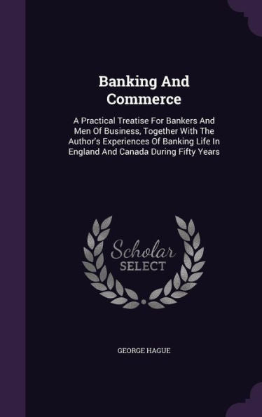 Banking And Commerce: A Practical Treatise For Bankers And Men Of Business, Together With The Author's Experiences Of Banking Life In England And Canada During Fifty Years