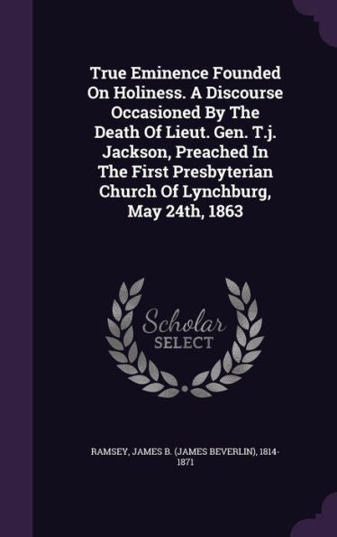True Eminence Founded On Holiness. A Discourse Occasioned By The Death Of Lieut. Gen. T.J. Jackson, Preached In The First Presbyterian Church Of Lynchburg, May 24Th, 1863