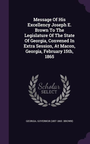 Message Of His Excellency Joseph E. Brown To The Legislature Of The State Of Georgia, Convened In Extra Session, At Macon, Georgia, February 15Th, 1865