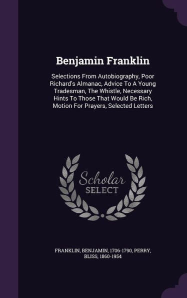 Benjamin Franklin: Selections From Autobiography, Poor Richard's Almanac, Advice To A Young Tradesman, The Whistle, Necessary Hints To Those That Would Be Rich, Motion For Prayers, Selected Letters