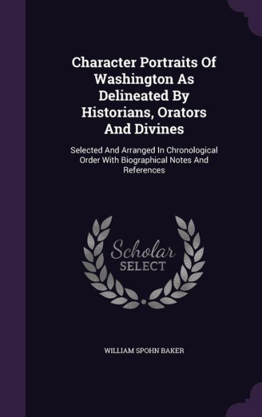 Character Portraits Of Washington As Delineated By Historians, Orators And Divines: Selected And Arranged In Chronological Order With Biographical Notes And References