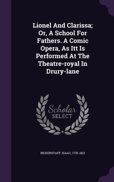 Lionel And Clarissa; Or, A School For Fathers. A Comic Opera, As Itt Is Performed At The Theatre-Royal In Drury-Lane