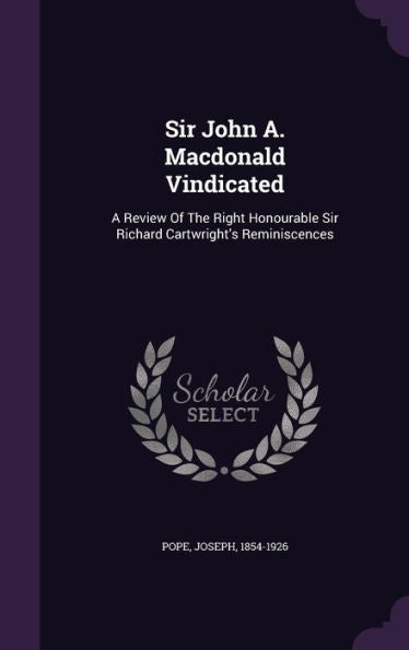 Sir John A. Macdonald Vindicated: A Review Of The Right Honourable Sir Richard Cartwright's Reminiscences