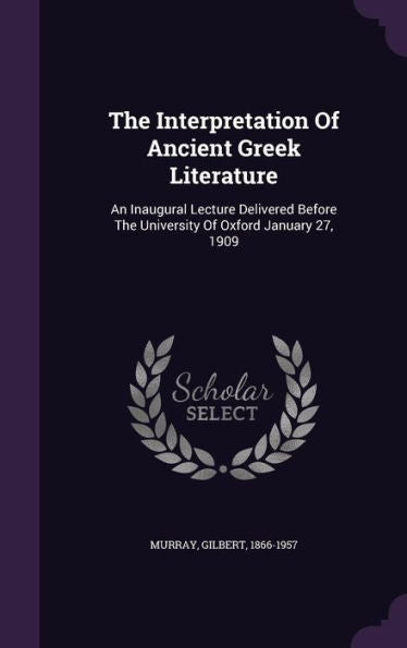 The Interpretation Of Ancient Greek Literature: An Inaugural Lecture Delivered Before The University Of Oxford January 27, 1909