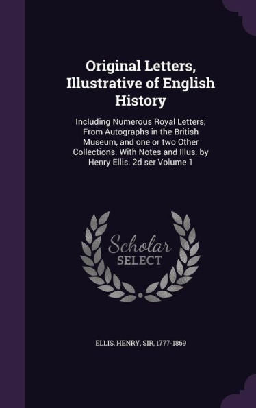 Original Letters, Illustrative Of English History: Including Numerous Royal Letters; From Autographs In The British Museum, And One Or Two Other ... And Illus. By Henry Ellis. 2D Ser Volume 1