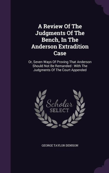 A Review Of The Judgments Of The Bench, In The Anderson Extradition Case: Or, Seven Ways Of Proving That Anderson Should Not Be Remanded: With The Judgments Of The Court Appended