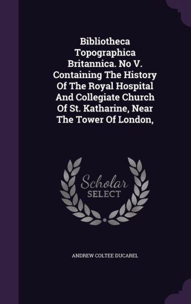 Bibliotheca Topographica Britannica. No V. Containing The History Of The Royal Hospital And Collegiate Church Of St. Katharine, Near The Tower Of London,