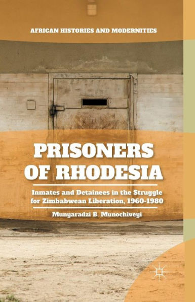 Prisoners Of Rhodesia: Inmates And Detainees In The Struggle For Zimbabwean Liberation, 1960-1980 (African Histories And Modernities)