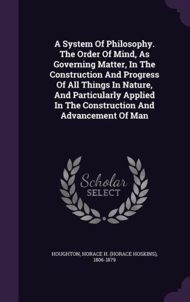 A System Of Philosophy. The Order Of Mind, As Governing Matter, In The Construction And Progress Of All Things In Nature, And Particularly Applied In The Construction And Advancement Of Man