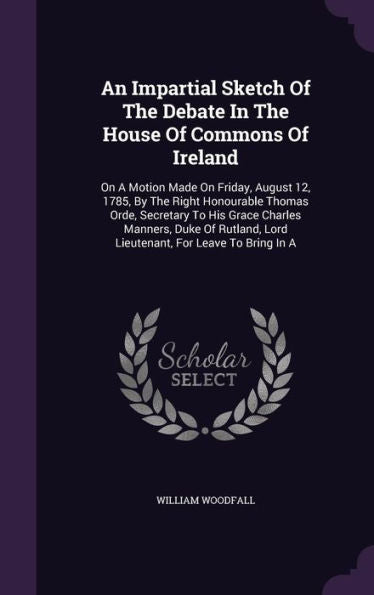 An Impartial Sketch Of The Debate In The House Of Commons Of Ireland: On A Motion Made On Friday, August 12, 1785, By The Right Honourable Thomas ... Lord Lieutenant, For Leave To Bring In A