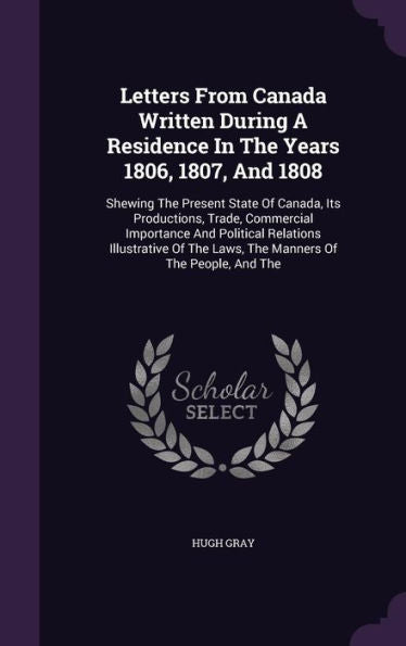 Letters From Canada Written During A Residence In The Years 1806, 1807, And 1808: Shewing The Present State Of Canada, Its Productions, Trade, ... The Laws, The Manners Of The People, And The