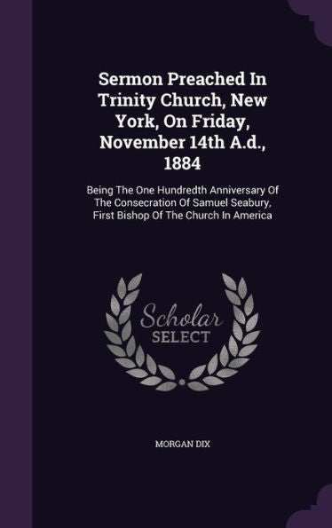 Sermon Preached In Trinity Church, New York, On Friday, November 14Th A.D., 1884: Being The One Hundredth Anniversary Of The Consecration Of Samuel Seabury, First Bishop Of The Church In America