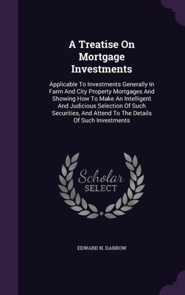 A Treatise On Mortgage Investments: Applicable To Investments Generally In Farm And City Property Mortgages And Showing How To Make An Intelligent And ... And Attend To The Details Of Such Investments