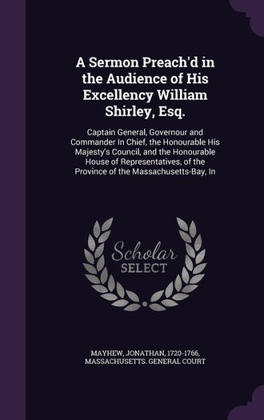 A Sermon Preach'D In The Audience Of His Excellency William Shirley, Esq.: Captain General, Governour And Commander In Chief, The Honourable His ... Of The Province Of The Massachusetts-Bay, In