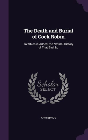 The Death And Burial Of Cock Robin: To Which Is Added, The Natural History Of That Bird, &C