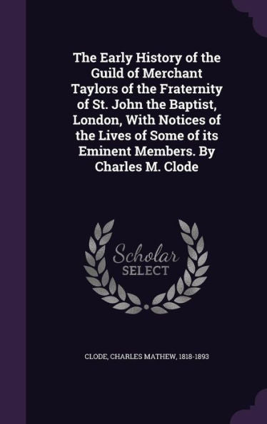The Early History Of The Guild Of Merchant Taylors Of The Fraternity Of St. John The Baptist, London, With Notices Of The Lives Of Some Of Its Eminent Members. By Charles M. Clode