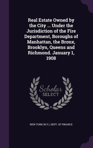 Real Estate Owned By The City ... Under The Jurisdiction Of The Fire Department, Boroughs Of Manhattan, The Bronx, Brooklyn, Queens And Richmond. January 1, 1908