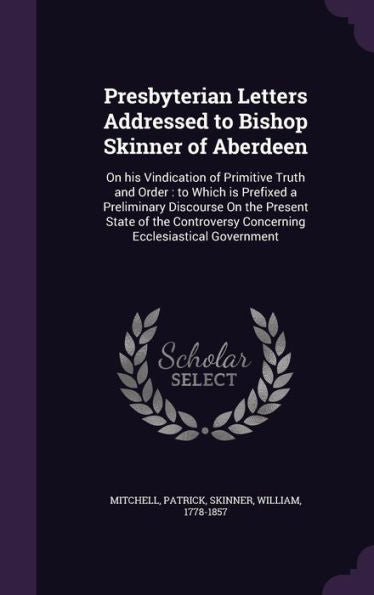 Presbyterian Letters Addressed To Bishop Skinner Of Aberdeen: On His Vindication Of Primitive Truth And Order: To Which Is Prefixed A Preliminary ... Concerning Ecclesiastical Government