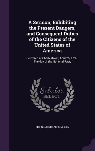 A Sermon, Exhibiting The Present Dangers, And Consequent Duties Of The Citizens Of The United States Of America: Delivered At Charlestown, April 25, 1799. The Day Of The National Fast,