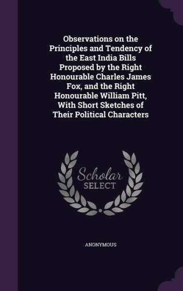 Observations On The Principles And Tendency Of The East India Bills Proposed By The Right Honourable Charles James Fox, And The Right Honourable ... Short Sketches Of Their Political Characters