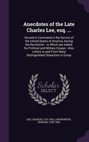 Anecdotes Of The Late Charles Lee, Esq. ...: Second In Command In The Service Of The United States Of America, During The Revolution: To Which Are ... From Many Distinguished Characters In Europ