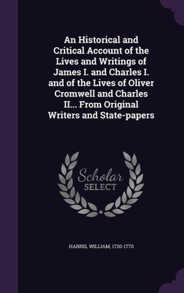 An Historical And Critical Account Of The Lives And Writings Of James I. And Charles I. And Of The Lives Of Oliver Cromwell And Charles Ii... From Original Writers And State-Papers