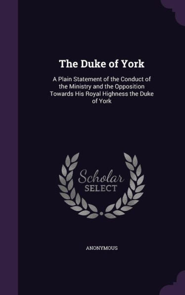 The Duke Of York: A Plain Statement Of The Conduct Of The Ministry And The Opposition Towards His Royal Highness The Duke Of York