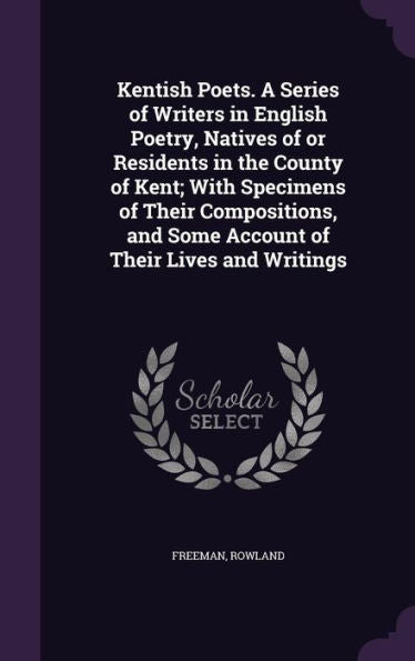 Kentish Poets. A Series Of Writers In English Poetry, Natives Of Or Residents In The County Of Kent; With Specimens Of Their Compositions, And Some Account Of Their Lives And Writings