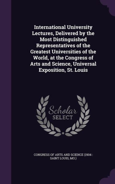 International University Lectures, Delivered By The Most Distinguished Representatives Of The Greatest Universities Of The World, At The Congress Of Arts And Science, Universal Exposition, St. Louis