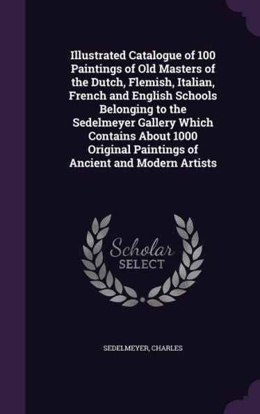 Illustrated Catalogue Of 100 Paintings Of Old Masters Of The Dutch, Flemish, Italian, French And English Schools Belonging To The Sedelmeyer Gallery ... Paintings Of Ancient And Modern Artists