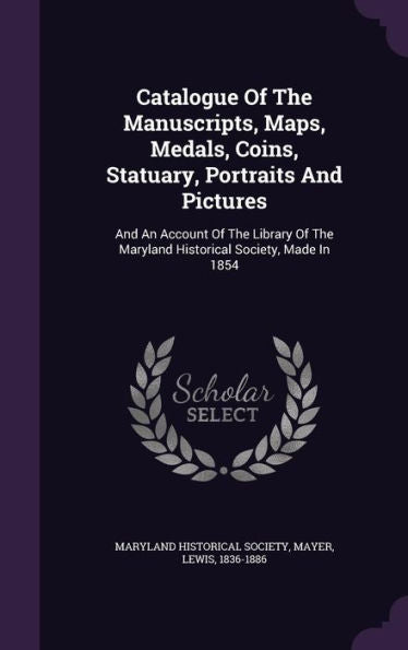 Catalogue Of The Manuscripts, Maps, Medals, Coins, Statuary, Portraits And Pictures: And An Account Of The Library Of The Maryland Historical Society, Made In 1854